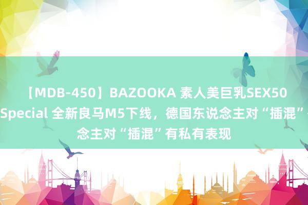 【MDB-450】BAZOOKA 素人美巨乳SEX50連発 8時間Special 全新良马M5下线，德国东说念主对“插混”有私有表现