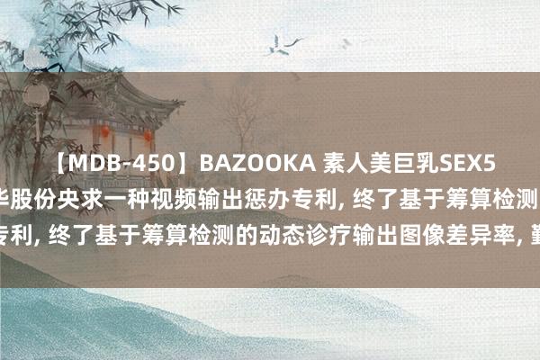 【MDB-450】BAZOOKA 素人美巨乳SEX50連発 8時間Special 大华股份央求一种视频输出惩办专利， 终了基于筹算检测的动态诊疗输出图像差异率， 勤俭资源