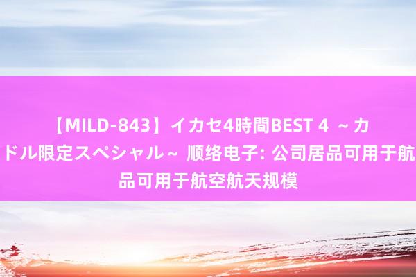 【MILD-843】イカセ4時間BEST 4 ～カリスマアイドル限定スペシャル～ 顺络电子: 公司居品可用于航空航天规模