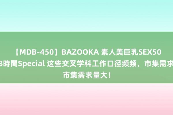 【MDB-450】BAZOOKA 素人美巨乳SEX50連発 8時間Special 这些交叉学科工作口径频频，市集需求量大！