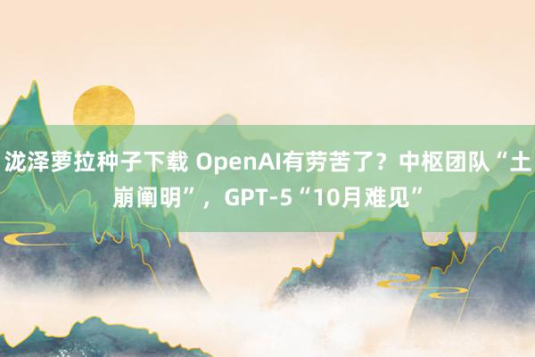 泷泽萝拉种子下载 OpenAI有劳苦了？中枢团队“土崩阐明”，GPT-5“10月难见”