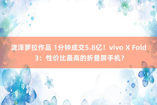 泷泽萝拉作品 1分钟成交5.8亿！vivo X Fold 3：性价比最高的折叠屏手机？