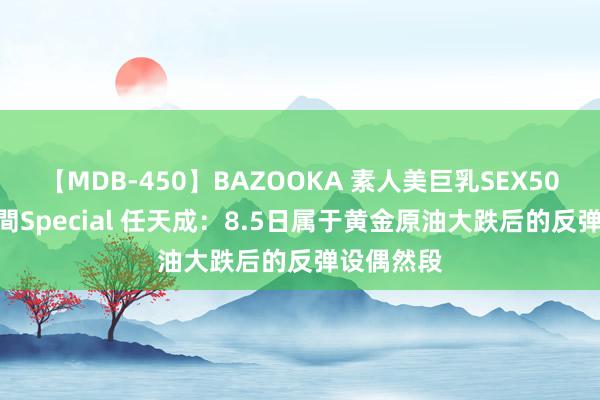 【MDB-450】BAZOOKA 素人美巨乳SEX50連発 8時間Special 任天成：8.5日属于黄金原油大跌后的反弹设偶然段