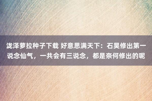 泷泽萝拉种子下载 好意思满天下：石昊修出第一说念仙气，一共会有三说念，都是奈何修出的呢