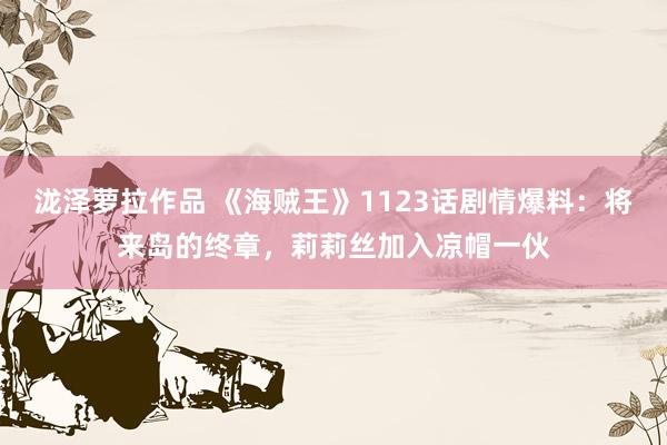 泷泽萝拉作品 《海贼王》1123话剧情爆料：将来岛的终章，莉莉丝加入凉帽一伙