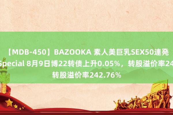 【MDB-450】BAZOOKA 素人美巨乳SEX50連発 8時間Special 8月9日博22转债上升0.05%，转股溢价率242.76%