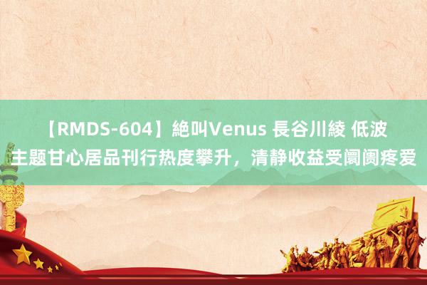 【RMDS-604】絶叫Venus 長谷川綾 低波主题甘心居品刊行热度攀升，清静收益受阛阓疼爱