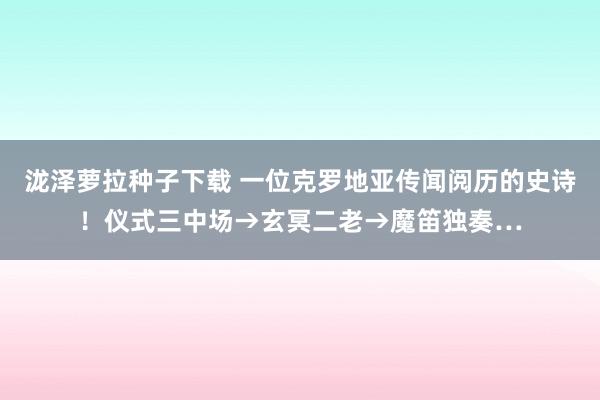 泷泽萝拉种子下载 一位克罗地亚传闻阅历的史诗！仪式三中场→玄冥二老→魔笛独奏…