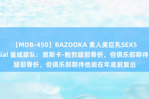 【MDB-450】BAZOOKA 素人美巨乳SEX50連発 8時間Special 曼城跟队：奥斯卡-鲍勃腿部骨折，但俱乐部期待他能在年底前复出