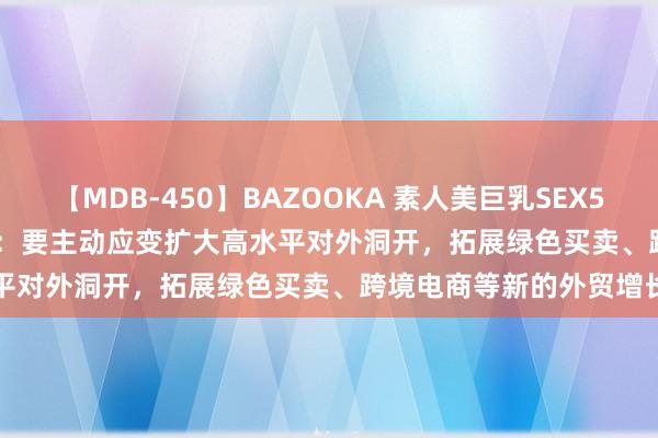 【MDB-450】BAZOOKA 素人美巨乳SEX50連発 8時間Special 李强：要主动应变扩大高水平对外洞开，拓展绿色买卖、跨境电商等新的外贸增长点