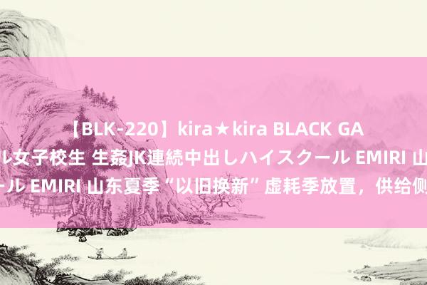 【BLK-220】kira★kira BLACK GAL 留年5年目のお姉黒ギャル女子校生 生姦JK連続中出しハイスクール EMIRI 山东夏季“以旧换新”虚耗季放置，供给侧有多大后劲？