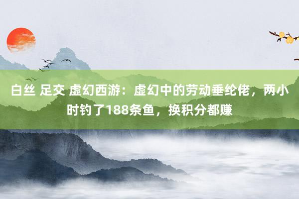 白丝 足交 虚幻西游：虚幻中的劳动垂纶佬，两小时钓了188条鱼，换积分都赚