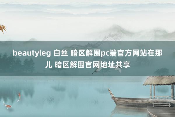 beautyleg 白丝 暗区解围pc端官方网站在那儿 暗区解围官网地址共享