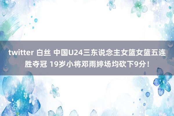 twitter 白丝 中国U24三东说念主女篮女篮五连胜夺冠 19岁小将邓雨婷场均砍下9分！