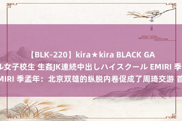 【BLK-220】kira★kira BLACK GAL 留年5年目のお姉黒ギャル女子校生 生姦JK連続中出しハイスクール EMIRI 季孟年：北京双雄的纵脱内卷促成了周琦交游 首钢展现了充足由衷