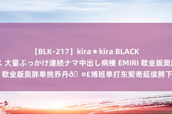 【BLK-217】kira★kira BLACK GAL黒ギャルご奉仕ナース 大量ぶっかけ連続ナマ中出し病棟 EMIRI 歇业版奥胖单挑乔丹?博班单打东契奇延续胯下后翻死后仰射进