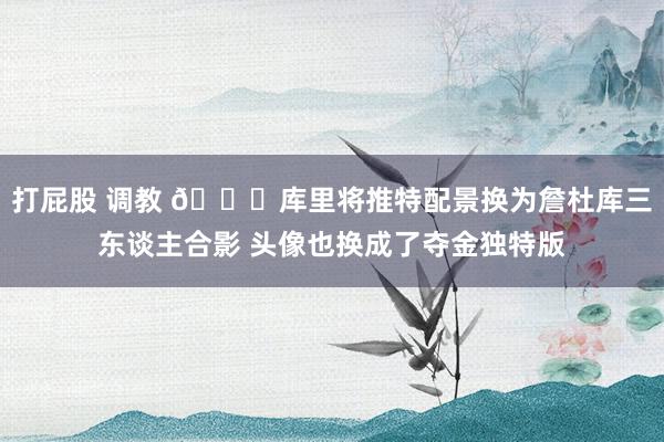 打屁股 调教 ?库里将推特配景换为詹杜库三东谈主合影 头像也换成了夺金独特版