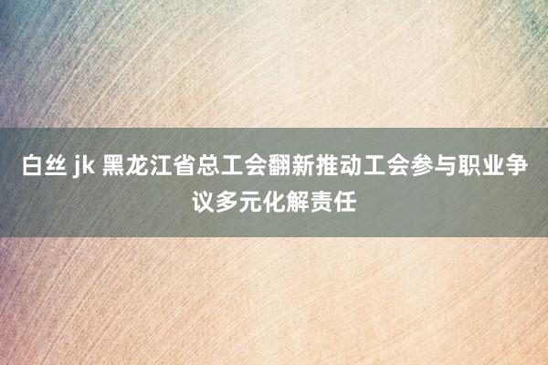 白丝 jk 黑龙江省总工会翻新推动工会参与职业争议多元化解责任