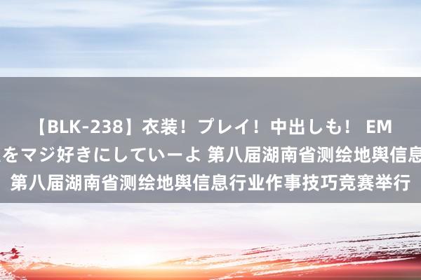 【BLK-238】衣装！プレイ！中出しも！ EMIRIのつぶやき指令で私をマジ好きにしていーよ 第八届湖南省测绘地舆信息行业作事技巧竞赛举行