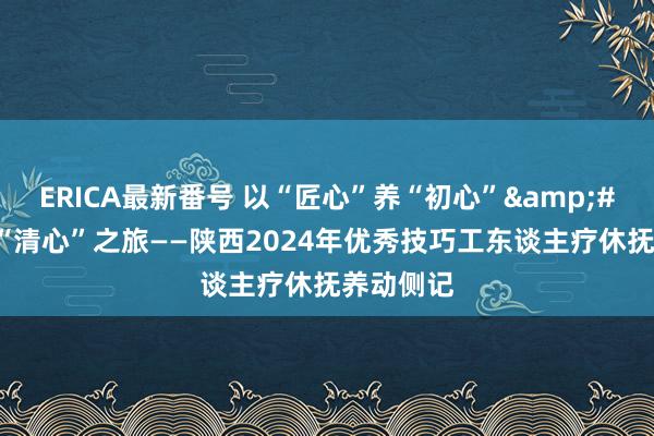 ERICA最新番号 以“匠心”养“初心”&#32;共赴“清心”之旅——陕西2024年优秀技巧工东谈主疗休抚养动侧记