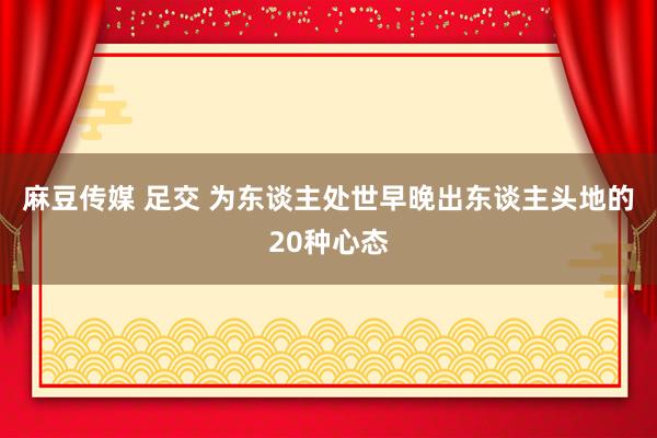 麻豆传媒 足交 为东谈主处世早晚出东谈主头地的20种心态