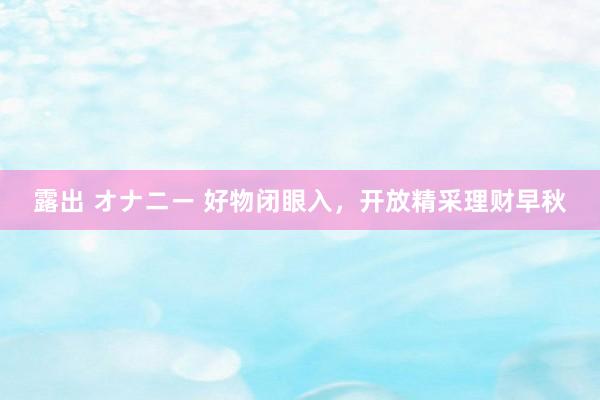 露出 オナニー 好物闭眼入，开放精采理财早秋