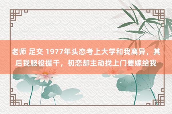 老师 足交 1977年头恋考上大学和我离异，其后我服役提干，初恋却主动找上门要嫁给我