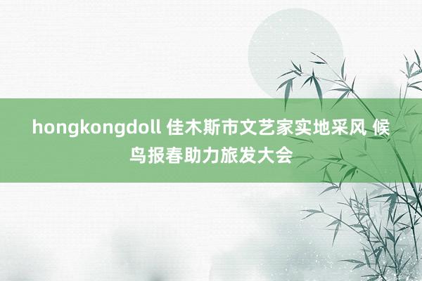 hongkongdoll 佳木斯市文艺家实地采风 候鸟报春助力旅发大会