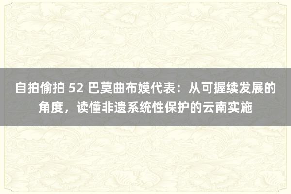 自拍偷拍 52 巴莫曲布嫫代表：从可握续发展的角度，读懂非遗系统性保护的云南实施