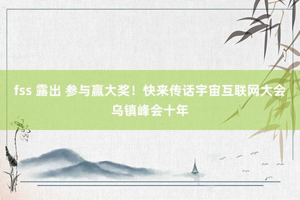 fss 露出 参与赢大奖！快来传话宇宙互联网大会乌镇峰会十年