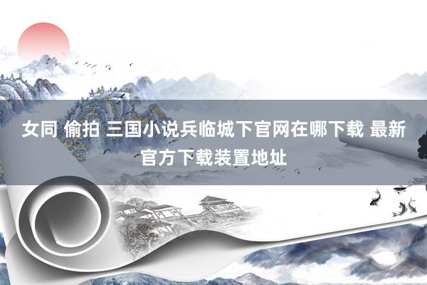 女同 偷拍 三国小说兵临城下官网在哪下载 最新官方下载装置地址