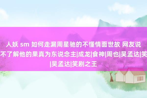 人妖 sm 如何走漏周星驰的不懂情面世故 网友说你是真不了解他的果真为东说念主|成龙|食神|周也|吴孟达|笑剧之王