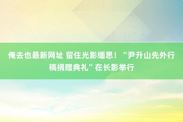 俺去也最新网址 留住光影缅思！“尹升山先外行稿捐赠典礼”在长影举行