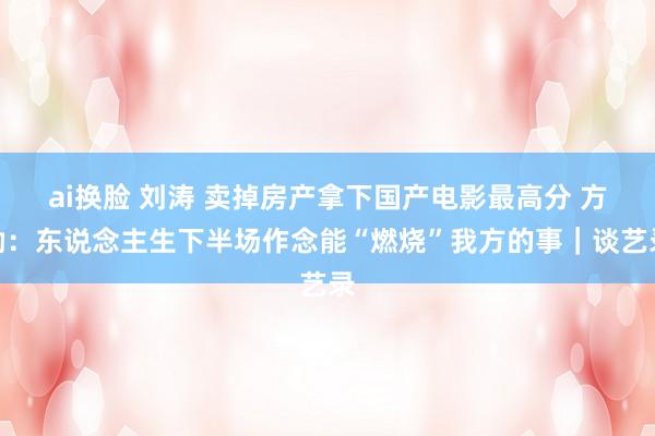 ai换脸 刘涛 卖掉房产拿下国产电影最高分 方励：东说念主生下半场作念能“燃烧”我方的事｜谈艺录