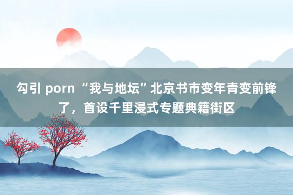 勾引 porn “我与地坛”北京书市变年青变前锋了，首设千里浸式专题典籍街区