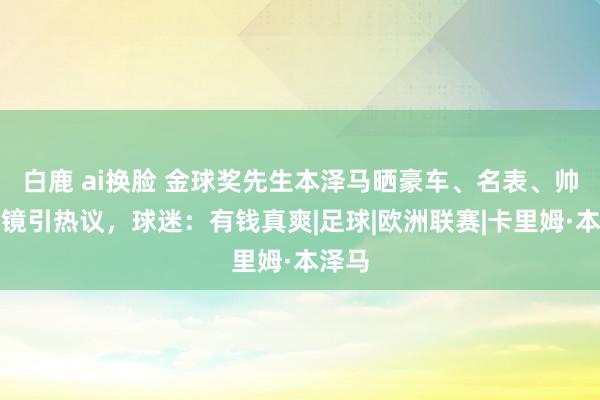 白鹿 ai换脸 金球奖先生本泽马晒豪车、名表、帅气出镜引热议，球迷：有钱真爽|足球|欧洲联赛|卡里姆·本泽马