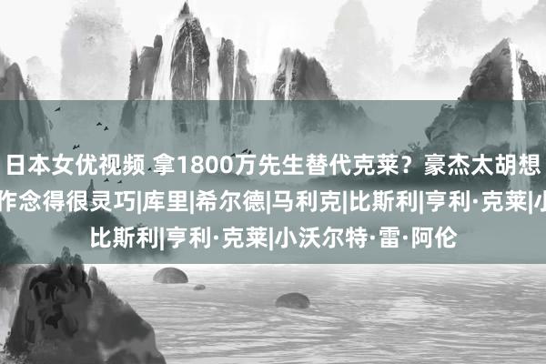 日本女优视频 拿1800万先生替代克莱？豪杰太胡想乱想，但少许却作念得很灵巧|库里|希尔德|马利克|比斯利|亨利·克莱|小沃尔特·雷·阿伦