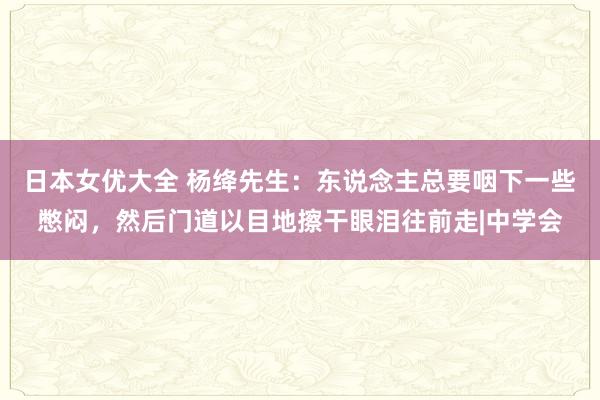 日本女优大全 杨绛先生：东说念主总要咽下一些憋闷，然后门道以目地擦干眼泪往前走|中学会