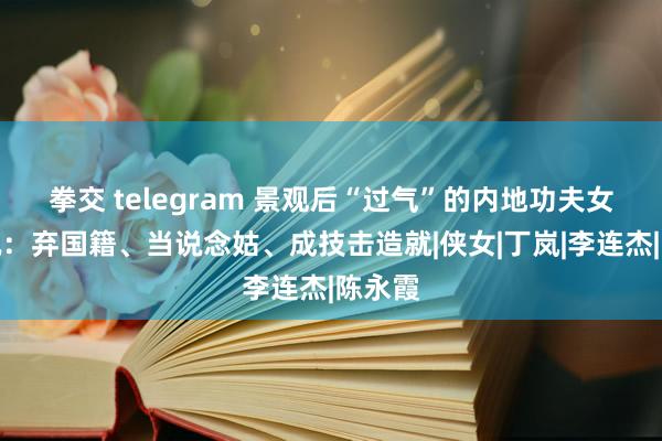 拳交 telegram 景观后“过气”的内地功夫女星近况：弃国籍、当说念姑、成技击造就|侠女|丁岚|李连杰|陈永霞