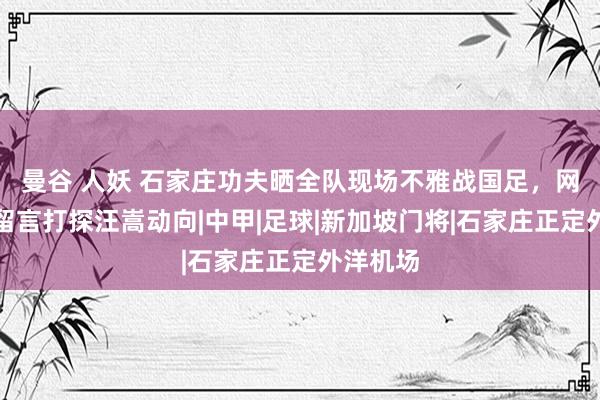 曼谷 人妖 石家庄功夫晒全队现场不雅战国足，网友纷繁留言打探汪嵩动向|中甲|足球|新加坡门将|石家庄正定外洋机场