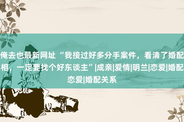 俺去也最新网址 “我接过好多分手案件，看清了婚配的真相，一定要找个好东谈主”|成亲|爱情|明兰|恋爱|婚配关系