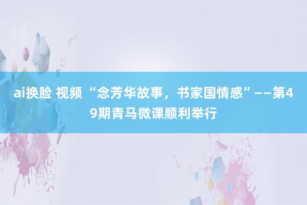 ai换脸 视频 “念芳华故事，书家国情感”——第49期青马微课顺利举行