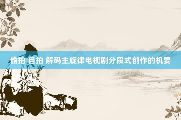 偷拍 自拍 解码主旋律电视剧分段式创作的机要