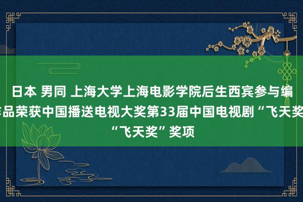 日本 男同 上海大学上海电影学院后生西宾参与编剧的作品荣获中国播送电视大奖第33届中国电视剧“飞天奖”奖项