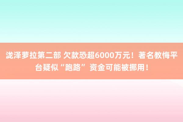 泷泽萝拉第二部 欠款恐超6000万元！著名教悔平台疑似“跑路” 资金可能被挪用！