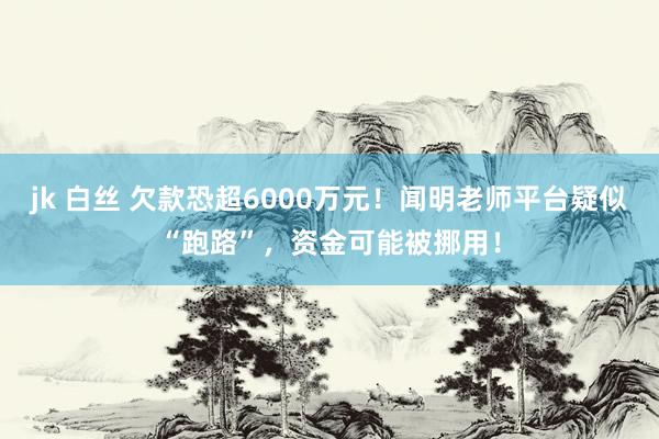 jk 白丝 欠款恐超6000万元！闻明老师平台疑似“跑路”，资金可能被挪用！