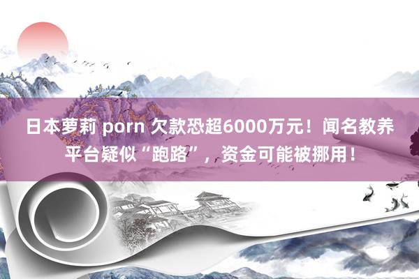 日本萝莉 porn 欠款恐超6000万元！闻名教养平台疑似“跑路”，资金可能被挪用！