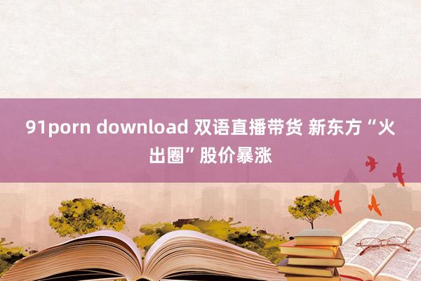 91porn download 双语直播带货 新东方“火出圈”股价暴涨