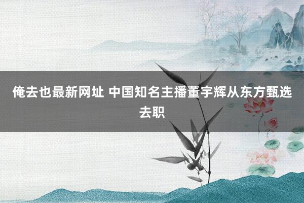 俺去也最新网址 中国知名主播董宇辉从东方甄选去职