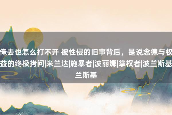 俺去也怎么打不开 被性侵的旧事背后，是说念德与权益的终极拷问|米兰达|施暴者|波丽娜|掌权者|波兰斯基